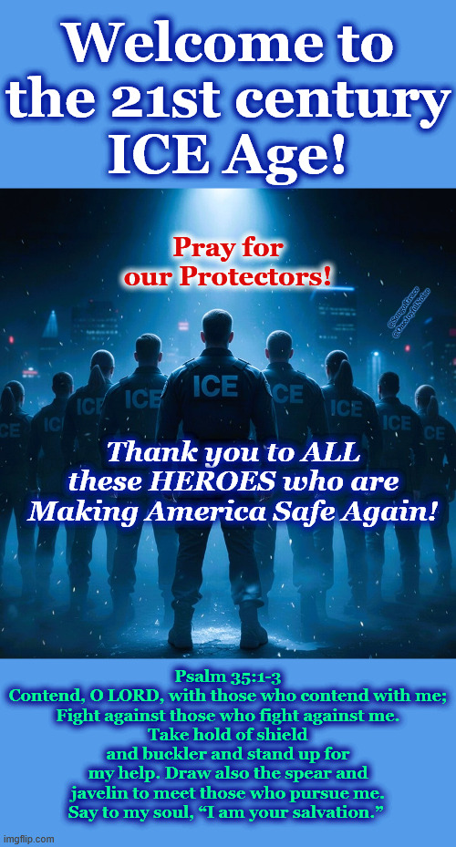 Welcome to The 21st Century ICE age! | Welcome to the 21st century
ICE Age! Pray for our Protectors! @SongofGrace @OneJoyfulNoise; Thank you to ALL these HEROES who are Making America Safe Again! Psalm 35:1-3
Contend, O LORD, with those who contend with me;
Fight against those who fight against me.
Take hold of shield and buckler and stand up for my help. Draw also the spear and javelin to meet those who pursue me.
Say to my soul, “I am your salvation.” | made w/ Imgflip meme maker