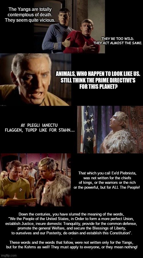 Trek lessons | The Yangs are totally contemptous of death. They seem quite vicious. THEY'RE TOO WILD. THEY ACT ALMOST THE SAME. ANIMALS, WHO HAPPEN TO LOOK LIKE US. 
STILL THINK THE PRIME DIRECTIVE'S 
FOR THIS PLANET? AY  PLEGLI  IANECTU  FLAGGEN,  TUPEP  LIKE  FOR  STAHN... That which you call Ee'd Plebnista, was not written for the chiefs of kings, or the warriors or the rich or the powerful, but for ALL The People! Down the centuries, you have slurred the meaning of the words, 
"We the People of the United States, in Order to form a more perfect Union, 
establish Justice, insure domestic Tranquility, provide for the common defense, 

promote the general Welfare, and secure the Blessings of Liberty,
 to ourselves and our Posterity, do ordain and establish this Constitution". 
.
These words and the words that follow, were not written only for the Yangs, 
but for the Kohms as well! They must apply to everyone, or they mean nothing! | image tagged in omega glory,yangs,koms | made w/ Imgflip meme maker