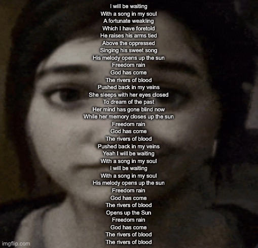 ellie | I will be waiting
With a song in my soul
A fortunate weakling
Which I have foretold
He raises his arms tied
Above the oppressed
Singing his sweet song
His melody opens up the sun
Freedom rain
God has come
The rivers of blood
Pushed back in my veins
She sleeps with her eyes closed
To dream of the past
Her mind has gone blind now
While her memory closes up the sun
Freedom rain
God has come
The rivers of blood
Pushed back in my veins
Yeah I will be waiting
With a song in my soul
I will be waiting
With a song in my soul
His melody opens up the sun
Freedom rain
God has come
The rivers of blood
Opens up the Sun
Freedom rain
God has come
The rivers of blood
The rivers of blood | image tagged in ellie | made w/ Imgflip meme maker