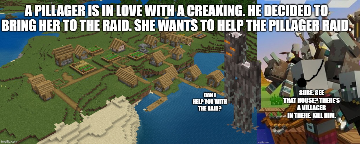 A PILLAGER IS IN LOVE WITH A CREAKING. HE DECIDED TO BRING HER TO THE RAID. SHE WANTS TO HELP THE PILLAGER RAID. CAN I HELP YOU WITH THE RAID? SURE. SEE THAT HOUSE? THERE'S A VILLAGER IN THERE. KILL HIM. | image tagged in minecraft village,illagers | made w/ Imgflip meme maker