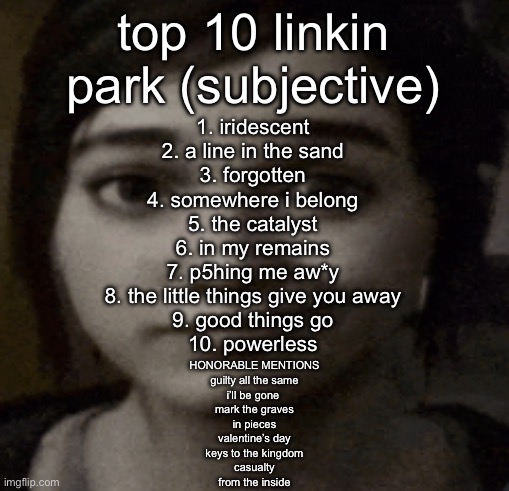 ellie | top 10 linkin park (subjective); 1. iridescent
2. a line in the sand
3. forgotten
4. somewhere i belong
5. the catalyst
6. in my remains
7. p5hing me aw*y
8. the little things give you away
9. good things go
10. powerless; HONORABLE MENTIONS
guilty all the same
i’ll be gone 
mark the graves
in pieces
valentine’s day
keys to the kingdom
casualty
from the inside | image tagged in ellie | made w/ Imgflip meme maker