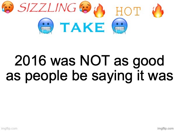 sizzling hot take | 2016 was NOT as good as people be saying it was | image tagged in sizzling hot take | made w/ Imgflip meme maker