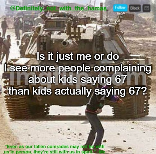 The complaining is also lowkey starting to be annoying too, like it ain't that serious bro | Is it just me or do I see more people complaining about kids saying 67 than kids actually saying 67? | image tagged in definitely_not_with_the_hamas announcement template | made w/ Imgflip meme maker