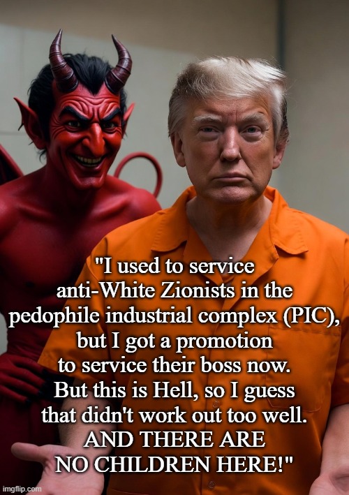 Trump is really moving down in the world. | "I used to service
anti-White Zionists in the
pedophile industrial complex (PIC),
but I got a promotion
to service their boss now.
But this is Hell, so I guess
that didn't work out too well.
AND THERE ARE
NO CHILDREN HERE!" | image tagged in donald trump,trump,president trump,israel,israel jews,satanists | made w/ Imgflip meme maker