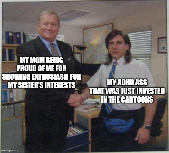 adhd cartoons | MY MOM BEING PROUD OF ME FOR SHOWING ENTHUSIASM FOR MY SISTER'S INTERESTS; MY ADHD ASS THAT WAS JUST INVESTED IN THE CARTOONS | image tagged in the office handshake | made w/ Imgflip meme maker