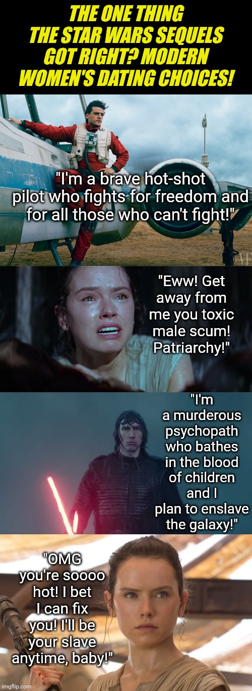 The Star Wars sequels were right about 1 thing... how modern women pick men | THE ONE THING THE STAR WARS SEQUELS GOT RIGHT? MODERN WOMEN'S DATING CHOICES! "I'm a brave hot-shot pilot who fights for freedom and for all those who can't fight!"; "Eww! Get away from me you toxic male scum! Patriarchy!"; "I'm a murderous psychopath who bathes in the blood of children and I plan to enslave the galaxy!"; "OMG you're soooo hot! I bet I can fix you! I'll be your slave anytime, baby!" | image tagged in star wars rey,truth,modern problems require modern solutions,men vs women,liberal logic,woke | made w/ Imgflip meme maker