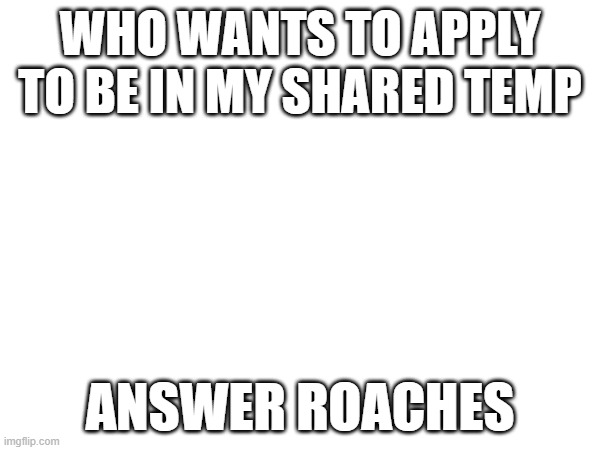 WHO WANTS TO APPLY TO BE IN MY SHARED TEMP; ANSWER ROACHES | made w/ Imgflip meme maker