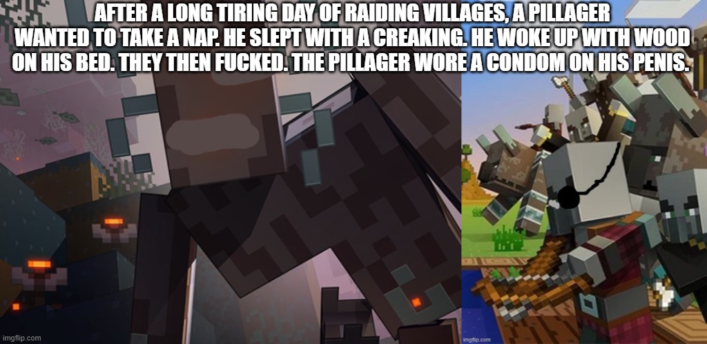 AFTER A LONG TIRING DAY OF RAIDING VILLAGES, A PILLAGER WANTED TO TAKE A NAP. HE SLEPT WITH A CREAKING. HE WOKE UP WITH WOOD ON HIS BED. THEY THEN FUCKED. THE PILLAGER WORE A CONDOM ON HIS PENIS. | image tagged in the creaking,illagers | made w/ Imgflip meme maker