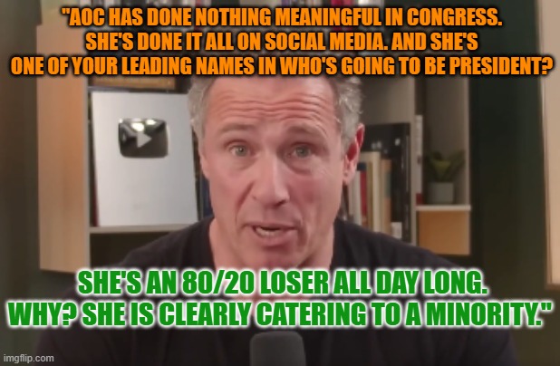 Chris Cuomo: "AOC has done nothing meaningful in Congress" | "AOC HAS DONE NOTHING MEANINGFUL IN CONGRESS. SHE'S DONE IT ALL ON SOCIAL MEDIA. AND SHE'S ONE OF YOUR LEADING NAMES IN WHO'S GOING TO BE PRESIDENT? SHE'S AN 80/20 LOSER ALL DAY LONG. WHY? SHE IS CLEARLY CATERING TO A MINORITY." | image tagged in chris cuomo,aoc,celebrity politician,insufferable | made w/ Imgflip meme maker