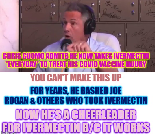 Chris Cuomo admits he now takes Ivermectin bcuz it works | CHRIS CUOMO ADMITS HE NOW TAKES IVERMECTIN *EVERYDAY* TO TREAT HIS COVID VACCINE INJURY; YOU CAN’T MAKE THIS UP; FOR YEARS, HE BASHED JOE ROGAN & OTHERS WHO TOOK IVERMECTIN; NOW HE’S A CHEERLEADER FOR IVERMECTIN B/C IT WORKS | image tagged in chris cuomo with patrick bet-david,ivermectin,covid19,chris cuomo,patrick bet-david,pbd podcast | made w/ Imgflip meme maker