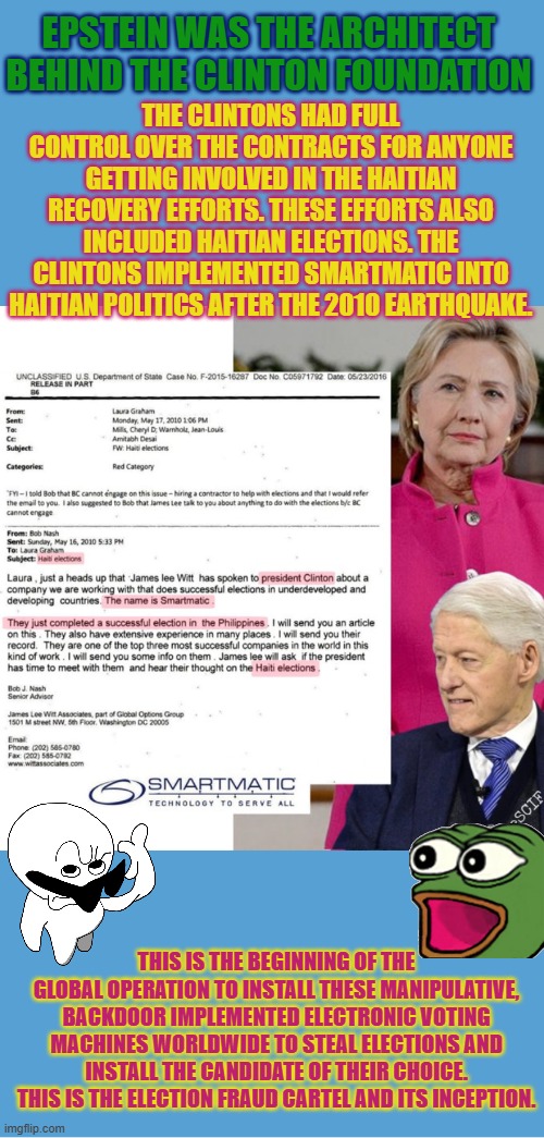 Haitian elections, Clinton Foundation and Epstein | EPSTEIN WAS THE ARCHITECT BEHIND THE CLINTON FOUNDATION; THE CLINTONS HAD FULL CONTROL OVER THE CONTRACTS FOR ANYONE GETTING INVOLVED IN THE HAITIAN RECOVERY EFFORTS. THESE EFFORTS ALSO INCLUDED HAITIAN ELECTIONS. THE CLINTONS IMPLEMENTED SMARTMATIC INTO HAITIAN POLITICS AFTER THE 2010 EARTHQUAKE. THIS IS THE BEGINNING OF THE GLOBAL OPERATION TO INSTALL THESE MANIPULATIVE, BACKDOOR IMPLEMENTED ELECTRONIC VOTING MACHINES WORLDWIDE TO STEAL ELECTIONS AND INSTALL THE CANDIDATE OF THEIR CHOICE. THIS IS THE ELECTION FRAUD CARTEL AND ITS INCEPTION. | image tagged in bill clinton,hillary clinton,epstein,clinton foundation,haiti,election integrity | made w/ Imgflip meme maker