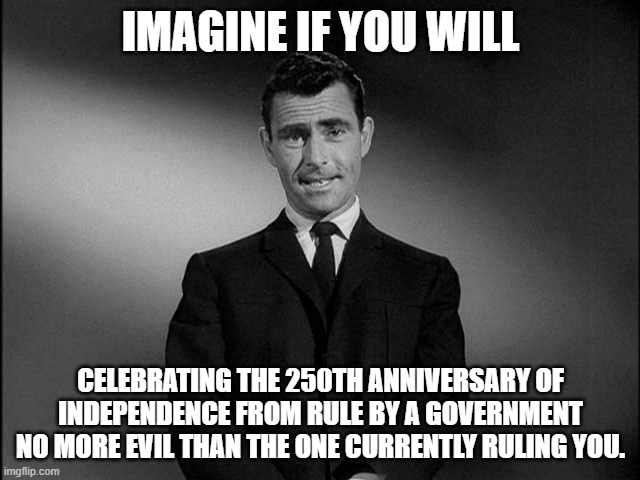 rod serling twilight zone | IMAGINE IF YOU WILL; CELEBRATING THE 250TH ANNIVERSARY OF INDEPENDENCE FROM RULE BY A GOVERNMENT NO MORE EVIL THAN THE ONE CURRENTLY RULING YOU. | image tagged in rod serling twilight zone | made w/ Imgflip meme maker