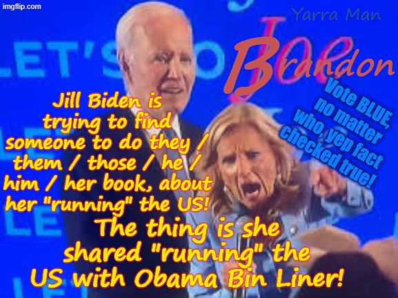 Jill Biden is still trying to find a publisher for her book about "running" the US. What about Obama Bin Liner? | randon; B; Yarra Man; Vote BLUE, no matter who, yep fact checked true! Jill Biden is trying to find someone to do they / them / those / he / him / her book, about her "running" the US! The thing is she shared "running" the US with Obama Bin Liner! | image tagged in sloe joe jill biden,ultra far left democrats,self gratification by proxy woke,potus 2020 24,trump maga,kamala harris insanity | made w/ Imgflip meme maker