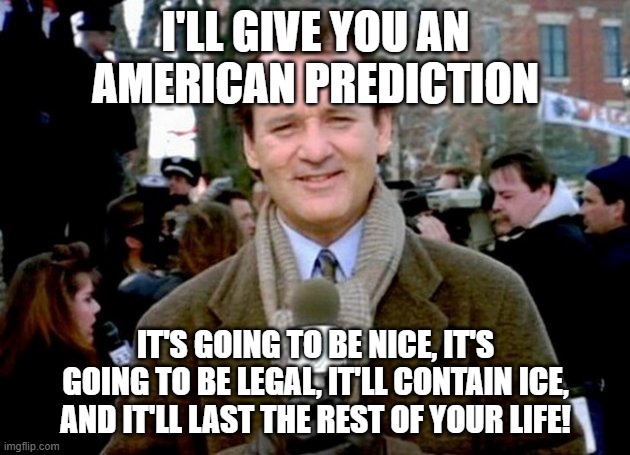 bill murray groundhog day | I'LL GIVE YOU AN AMERICAN PREDICTION IT'S GOING TO BE NICE, IT'S GOING TO BE LEGAL, IT'LL CONTAIN ICE, AND IT'LL LAST THE REST OF YOUR LIFE! | image tagged in bill murray groundhog day | made w/ Imgflip meme maker