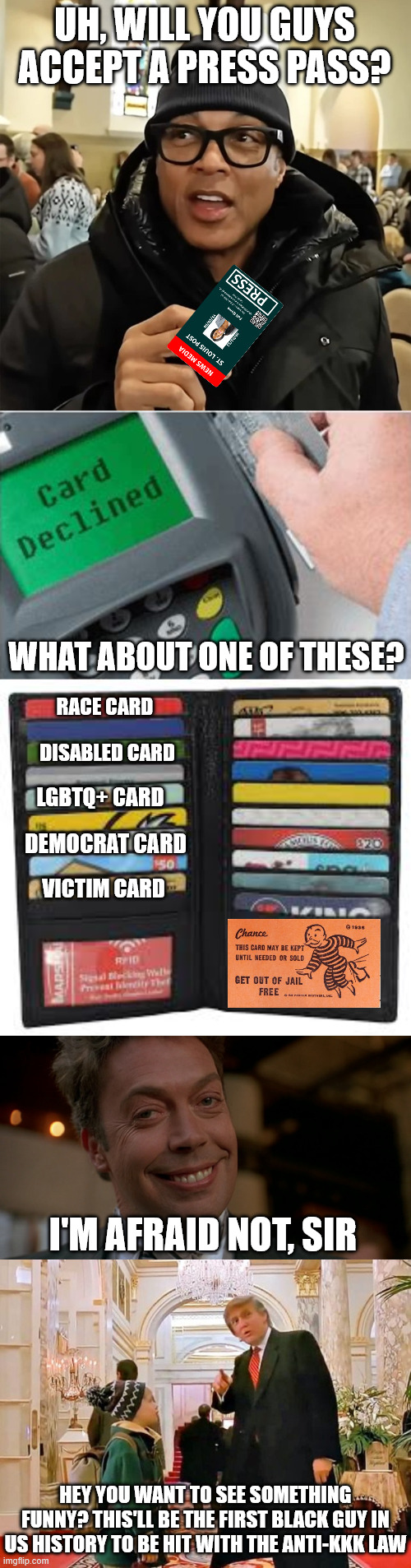 Out of Credibility | UH, WILL YOU GUYS ACCEPT A PRESS PASS? WHAT ABOUT ONE OF THESE? RACE CARD; DISABLED CARD; LGBTQ+ CARD; DEMOCRAT CARD; VICTIM CARD; I'M AFRAID NOT, SIR; HEY YOU WANT TO SEE SOMETHING FUNNY? THIS'LL BE THE FIRST BLACK GUY IN US HISTORY TO BE HIT WITH THE ANTI-KKK LAW | image tagged in don lemon,declined,tim curry lovely day,trump home alone | made w/ Imgflip meme maker