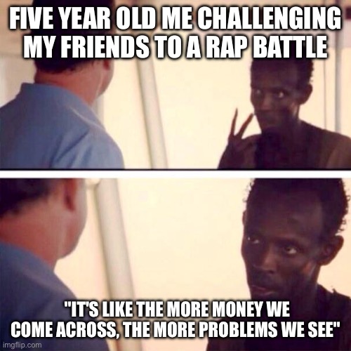 Captain Phillips - I'm The Captain Now Meme | FIVE YEAR OLD ME CHALLENGING MY FRIENDS TO A RAP BATTLE; "IT'S LIKE THE MORE MONEY WE COME ACROSS, THE MORE PROBLEMS WE SEE" | image tagged in memes,captain phillips - i'm the captain now | made w/ Imgflip meme maker