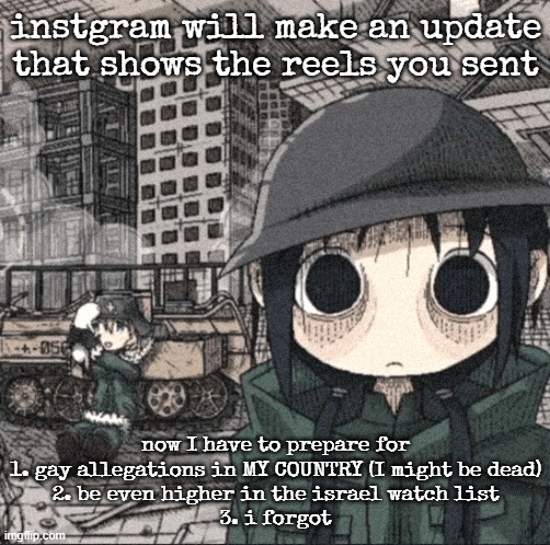 2000 yard stare | instgram will make an update that shows the reels you sent; now I have to prepare for
1. gay allegations in MY COUNTRY (I might be dead)
2. be even higher in the israel watch list
3. i forgot | image tagged in 2000 yard stare | made w/ Imgflip meme maker