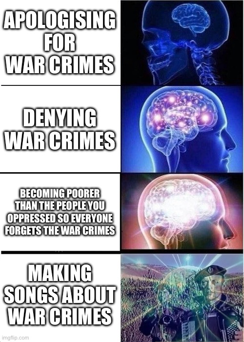 Expanding Brain | APOLOGISING FOR WAR CRIMES; DENYING WAR CRIMES; BECOMING POORER THAN THE PEOPLE YOU OPPRESSED SO EVERYONE FORGETS THE WAR CRIMES; MAKING SONGS ABOUT WAR CRIMES | image tagged in memes,expanding brain,war criminal,history | made w/ Imgflip meme maker