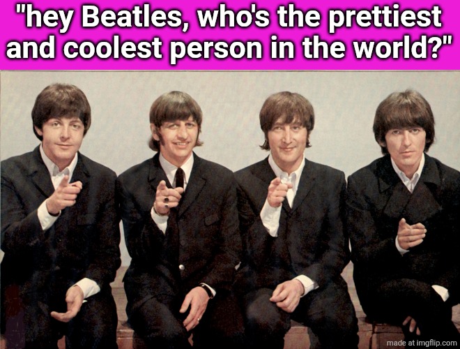 The Beatles | "hey Beatles, who's the prettiest and coolest person in the world?" | image tagged in the beatles | made w/ Imgflip meme maker