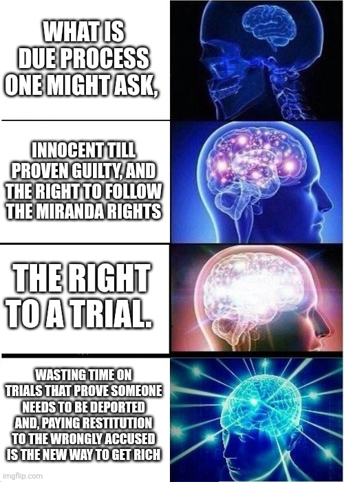 Expanding Brain | WHAT IS DUE PROCESS ONE MIGHT ASK, INNOCENT TILL PROVEN GUILTY, AND THE RIGHT TO FOLLOW THE MIRANDA RIGHTS; THE RIGHT TO A TRIAL. WASTING TIME ON TRIALS THAT PROVE SOMEONE NEEDS TO BE DEPORTED AND, PAYING RESTITUTION TO THE WRONGLY ACCUSED IS THE NEW WAY TO GET RICH | image tagged in memes,expanding brain | made w/ Imgflip meme maker