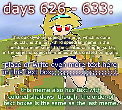 Days 626 - 633: similarly colorful meme, though | days 626 - 633:; this quickly-done speedran meme, which is done quickly, is the forty-third speedran meme in the speedran meme series to be created on imgflip so far, in the series of speedran memes that's created on imgflip. place or write even more text here in this text box;;;;;;;;;;;;;;;;;;;;;;;; this meme also has text with colored shadows. though, the order of text boxes is the same as the last meme. | image tagged in nice,stuff,funny | made w/ Imgflip meme maker