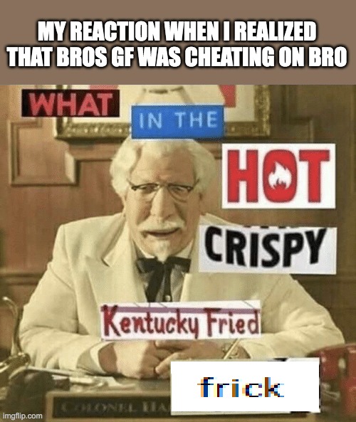 what in the hot crispy kentucky fried frick | MY REACTION WHEN I REALIZED THAT BROS GF WAS CHEATING ON BRO | image tagged in what in the hot crispy kentucky fried frick | made w/ Imgflip meme maker