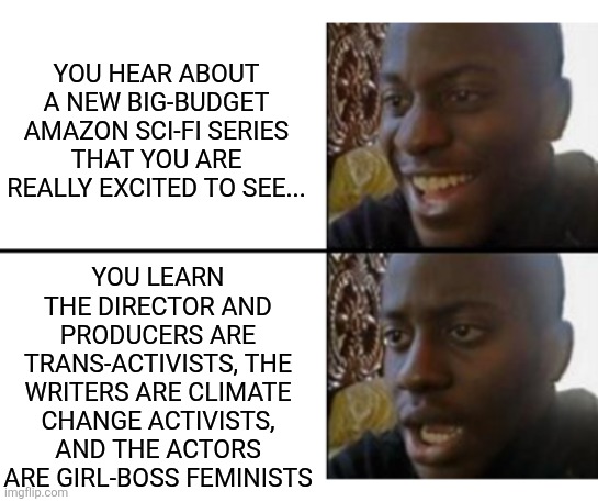Why is it every new big series coming out feels like the last big series you never watched? | YOU HEAR ABOUT A NEW BIG-BUDGET AMAZON SCI-FI SERIES THAT YOU ARE REALLY EXCITED TO SEE... YOU LEARN THE DIRECTOR AND PRODUCERS ARE TRANS-ACTIVISTS, THE WRITERS ARE CLIMATE CHANGE ACTIVISTS, AND THE ACTORS ARE GIRL-BOSS FEMINISTS | image tagged in oh yeah oh no,streaming,boycott hollywood,liberalism,not worth it,waste of time | made w/ Imgflip meme maker