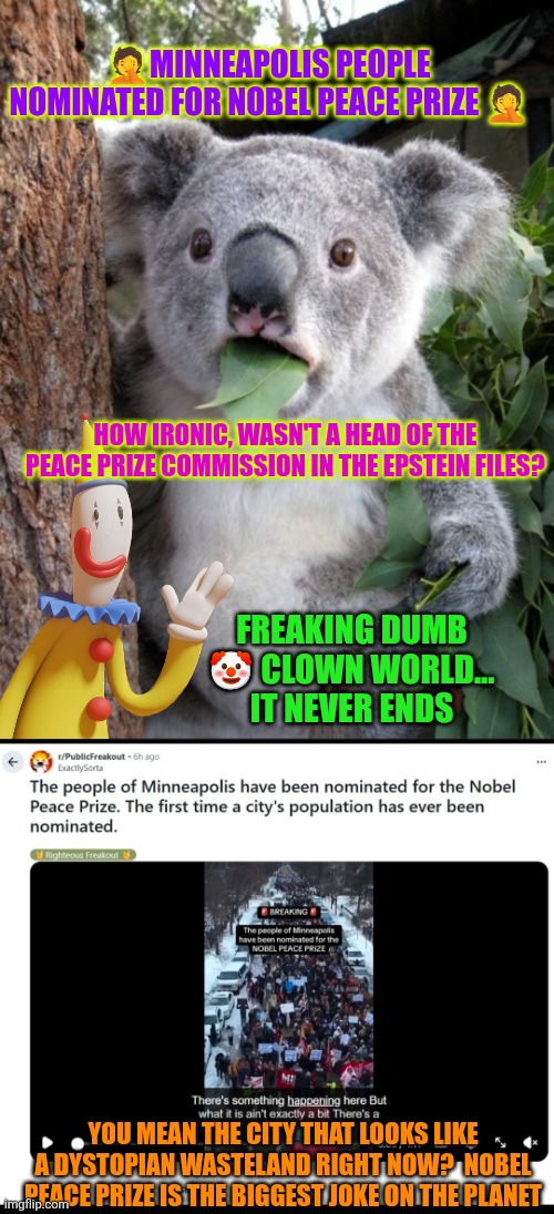 Clown show: Minneapolis people nominated for Nobel Peace prize | 🤦MINNEAPOLIS PEOPLE NOMINATED FOR NOBEL PEACE PRIZE 🤦; HOW IRONIC, WASN'T A HEAD OF THE PEACE PRIZE COMMISSION IN THE EPSTEIN FILES? FREAKING DUMB 🤡 CLOWN WORLD... IT NEVER ENDS; YOU MEAN THE CITY THAT LOOKS LIKE A DYSTOPIAN WASTELAND RIGHT NOW?  NOBEL PEACE PRIZE IS THE BIGGEST JOKE ON THE PLANET | image tagged in nobel prize,peace,clown world,minneapolis,anarchism,rage politics | made w/ Imgflip meme maker
