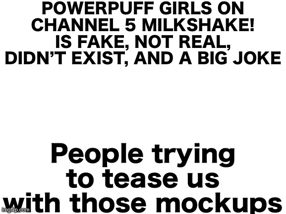 Read the image what the text says (it’s not channel 5’s fault, it’s the channel 5 milkshake fans fault) | POWERPUFF GIRLS ON CHANNEL 5 MILKSHAKE! IS FAKE, NOT REAL, DIDN’T EXIST, AND A BIG JOKE; People trying to tease us with those mockups | image tagged in blank white template | made w/ Imgflip meme maker