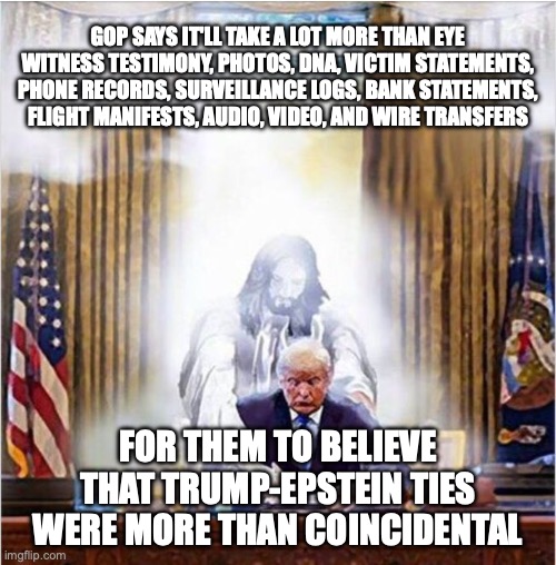 It's like a child covering his ears and taunting "la la la I can't hear you la la la" | GOP SAYS IT'LL TAKE A LOT MORE THAN EYE WITNESS TESTIMONY, PHOTOS, DNA, VICTIM STATEMENTS, PHONE RECORDS, SURVEILLANCE LOGS, BANK STATEMENTS, FLIGHT MANIFESTS, AUDIO, VIDEO, AND WIRE TRANSFERS; FOR THEM TO BELIEVE THAT TRUMP-EPSTEIN TIES WERE MORE THAN COINCIDENTAL | image tagged in jesus trump,donald trump,jeffrey epstein,epstein files,maga | made w/ Imgflip meme maker