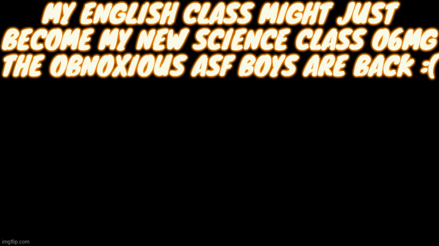 Doggy eyes :3 | MY ENGLISH CLASS MIGHT JUST BECOME MY NEW SCIENCE CLASS O6MG THE OBNOXIOUS ASF BOYS ARE BACK :( | image tagged in doggy eyes 3 | made w/ Imgflip meme maker