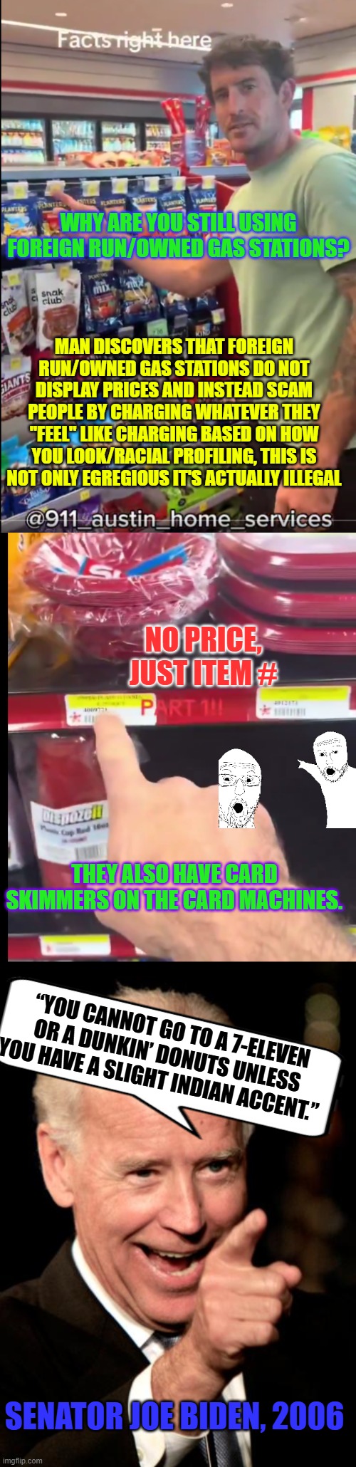 Why are you still using foreign run/owned gas stations? | WHY ARE YOU STILL USING FOREIGN RUN/OWNED GAS STATIONS? MAN DISCOVERS THAT FOREIGN RUN/OWNED GAS STATIONS DO NOT DISPLAY PRICES AND INSTEAD SCAM PEOPLE BY CHARGING WHATEVER THEY "FEEL" LIKE CHARGING BASED ON HOW YOU LOOK/RACIAL PROFILING, THIS IS NOT ONLY EGREGIOUS IT'S ACTUALLY ILLEGAL; NO PRICE, JUST ITEM #; THEY ALSO HAVE CARD SKIMMERS ON THE CARD MACHINES. “YOU CANNOT GO TO A 7-ELEVEN OR A DUNKIN’ DONUTS UNLESS YOU HAVE A SLIGHT INDIAN ACCENT.”; SENATOR JOE BIDEN, 2006 | image tagged in foreign run/owned gas stations don not display prices,smilin biden,scammers,illegal commerce,skimmers,shitty convenience store | made w/ Imgflip meme maker