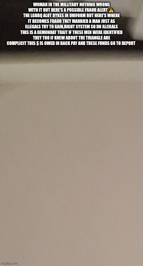 Breaking Decoder just identified billions in fraud You will never guess who's behind it! | WOMAN IN THE MILLITARY NOTHING WRONG WITH IT BUT HERE'S A POSSIBLE FRAUD ALERT ⚠️  THE LGBBQ ALOT DYKES IN UNIFORM BUT HERE'S WHERE IT BECOMES FRAUD THEY MARRIED A MAN JUST AS ILLEGALS TRY TO GAIN,RIGHT SYSTEM SO DO ILLEGALS THIS IS A DEMONRAT TRAIT IF THESE MEN WERE IDENTIFIED THEY TOO IF KNEW ABOUT THE TRIANGLE ARE COMPLICIT THIS $ IS OWED IN BACK PAY AND THESE FUNDS GO TO DEPORT | image tagged in wtf,yup | made w/ Imgflip meme maker