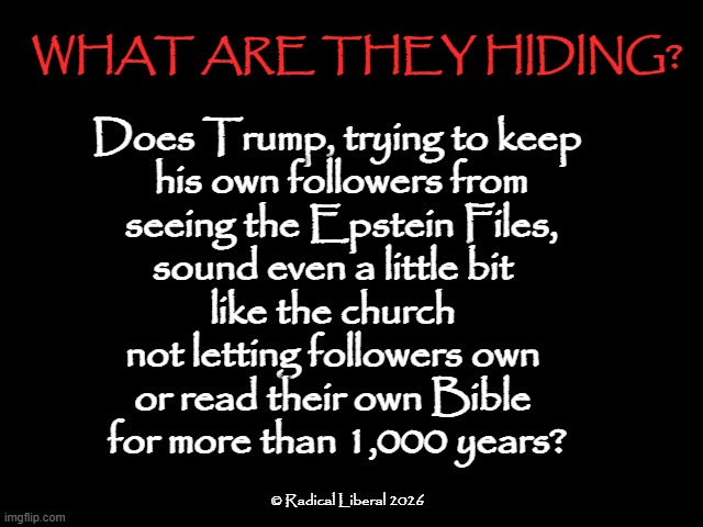 What Are They Hiding? | WHAT ARE THEY HIDING? Does Trump, trying to keep
 his own followers from
 seeing the Epstein Files,
sound even a little bit 
like the church 
not letting followers own 
or read their own Bible 
for more than 1,000 years? © Radical Liberal 2026 | image tagged in bible,church,trump,epstein,hidden,deceit | made w/ Imgflip meme maker