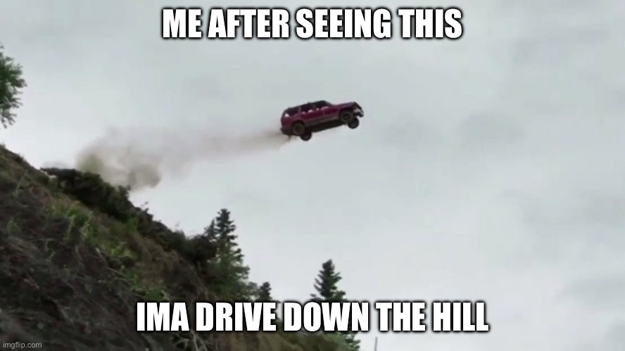Car Driving Off Cliff | ME AFTER SEEING THIS IMA DRIVE DOWN THE HILL | image tagged in car driving off cliff | made w/ Imgflip meme maker
