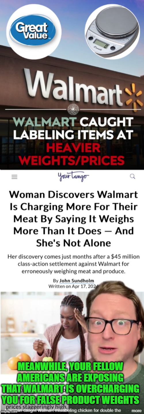 Walmart scandal:  overcharging customers again | MEANWHILE, YOUR FELLOW AMERICANS ARE EXPOSING THAT WALMART IS OVERCHARGING YOU FOR FALSE PRODUCT WEIGHTS | image tagged in walmart,overcharging,stealing,dishonest,walmart scandal | made w/ Imgflip meme maker