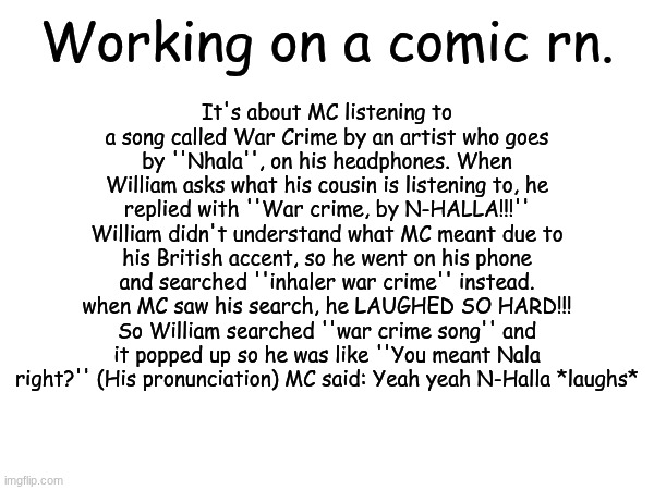 Everything mentioned is fictional. (MC mispronounces Nhala Liubov) | It's about MC listening to a song called War Crime by an artist who goes by ''Nhala'', on his headphones. When William asks what his cousin is listening to, he replied with ''War crime, by N-HALLA!!!'' William didn't understand what MC meant due to his British accent, so he went on his phone and searched ''inhaler war crime'' instead. when MC saw his search, he LAUGHED SO HARD!!! So William searched ''war crime song'' and it popped up so he was like ''You meant Nala right?'' (His pronunciation) MC said: Yeah yeah N-Halla *laughs*; Working on a comic rn. | image tagged in comics,war crime,music,mc and william,nhala liubov,nhala liubov war crime | made w/ Imgflip meme maker