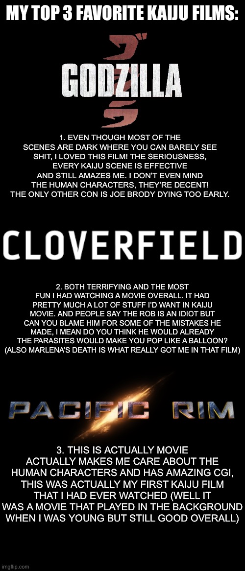 These are all just my opinions | MY TOP 3 FAVORITE KAIJU FILMS:; 1. EVEN THOUGH MOST OF THE SCENES ARE DARK WHERE YOU CAN BARELY SEE SHIT, I LOVED THIS FILM! THE SERIOUSNESS, EVERY KAIJU SCENE IS EFFECTIVE AND STILL AMAZES ME. I DON’T EVEN MIND THE HUMAN CHARACTERS, THEY’RE DECENT! THE ONLY OTHER CON IS JOE BRODY DYING TOO EARLY. 2. BOTH TERRIFYING AND THE MOST FUN I HAD WATCHING A MOVIE OVERALL. IT HAD PRETTY MUCH A LOT OF STUFF I’D WANT IN KAIJU MOVIE. AND PEOPLE SAY THE ROB IS AN IDIOT BUT CAN YOU BLAME HIM FOR SOME OF THE MISTAKES HE MADE, I MEAN DO YOU THINK HE WOULD ALREADY THE PARASITES WOULD MAKE YOU POP LIKE A BALLOON? (ALSO MARLENA’S DEATH IS WHAT REALLY GOT ME IN THAT FILM); 3. THIS IS ACTUALLY MOVIE ACTUALLY MAKES ME CARE ABOUT THE HUMAN CHARACTERS AND HAS AMAZING CGI, THIS WAS ACTUALLY MY FIRST KAIJU FILM THAT I HAD EVER WATCHED (WELL IT WAS A MOVIE THAT PLAYED IN THE BACKGROUND WHEN I WAS YOUNG BUT STILL GOOD OVERALL) | image tagged in godzilla,2014,cloverfield,movies | made w/ Imgflip meme maker