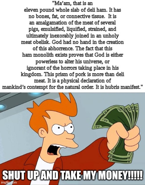 idk vro, I just wanted to make a meme about this text post | "Ma’am, that is an eleven pound whole slab of deli ham. It has no bones, fat, or connective tissue.  It is an amalgamation of the meat of several pigs, emulsified, liquified, strained, and ultimately inexorably joined in an unholy meat obelisk. God had no hand in the creation of this abhorrence. The fact that this ham monolith exists proves that God is either powerless to alter his universe, or ignorant of the horrors taking place in his kingdom. This prism of pork is more than deli meat. It is a physical declaration of mankind’s contempt for the natural order. It is hubris manifest."; SHUT UP AND TAKE MY MONEY!!!!! | image tagged in shut up and take my money fry,maam that is an eleven pound whole slab of deli ham | made w/ Imgflip meme maker