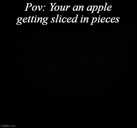... | Pov: Your an apple getting sliced in pieces | image tagged in black background | made w/ Imgflip meme maker