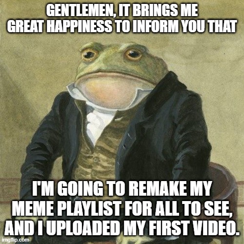 Happy times | GENTLEMEN, IT BRINGS ME GREAT HAPPINESS TO INFORM YOU THAT; I'M GOING TO REMAKE MY MEME PLAYLIST FOR ALL TO SEE, AND I UPLOADED MY FIRST VIDEO. | image tagged in gentlemen it is with great pleasure to inform you that,video,happy | made w/ Imgflip meme maker