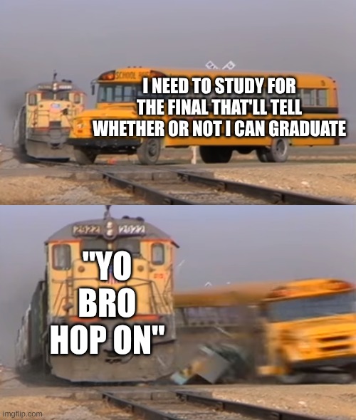 A train hitting a school bus | I NEED TO STUDY FOR THE FINAL THAT'LL TELL WHETHER OR NOT I CAN GRADUATE; "YO BRO HOP ON" | image tagged in a train hitting a school bus | made w/ Imgflip meme maker