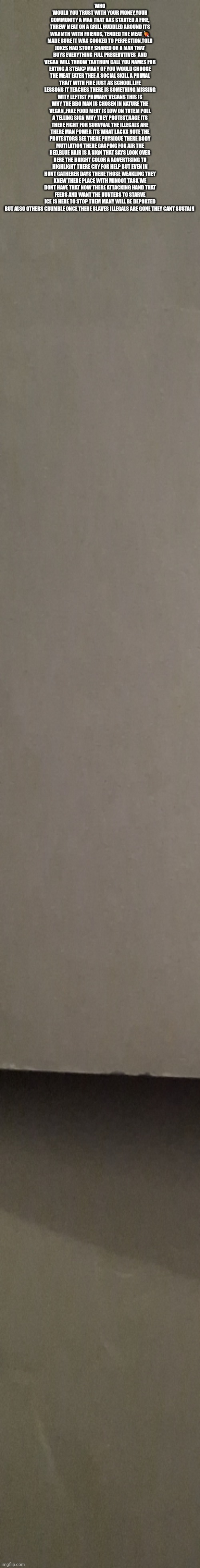Laws of nature = Vegan troll agitators dont win | WHO WOULD YOU TRUST WITH YOUR MONEY,YOUR COMMUNITY A MAN THAT HAS STARTED A FIRE, THREW MEAT ON A GRILL HUDDLED AROUND ITS WARMTH WITH FRIENDS, TENDED THE MEAT 🍖 MADE SURE IT WAS COOKED TO PERFECTION,TOLD JOKES HAD STORY SHARED OR A MAN THAT BUYS EVERYTHING FULL PRESERVTIVES  AND VEGAN WILL THROW TANTRUM CALL YOU NAMES FOR EATING A STEAK? MANY OF YOU WOULD CHOOSE THE MEAT EATER THEE A SOCIAL SKILL A PRIMAL TRAIT WITH FIRE JUST AS SCHOOL,LIFE LESSONS IT TEACHES THERE IS SOMETHING MISSING WITY LEFTIST PRIMARY VEGANS THIS IS WHY THE BBQ MAN IS CHOSEN IN NATURE THE VEGAN ,FAKE FOOD MEAT IS LOW ON TOTEM POLL A TELLING SIGN WHY THEY PROTEST,RAGE ITS THERE FIGHT FOR SURVIVAL THE ILLEGALS ARE THERE MAN POWER ITS WHAT LACKS NOTE THE PROTESTORS SEE THERE PHYSIQUE THERE BODY MUTILATION THERE GASPING FOR AIR THE RED,BLUE HAIR IS A SIGN THAT SAYS LOOK OVER HERE THE BRIGHT COLOR A ADVERTISING TO HIGHLIGHT THERE CRY FOR HELP BUT EVEN IN HUNT GATHERER DAYS THERE THOSE WEAKLING THEY KNEW THERE PLACE WITH MINOOT TASK WE DONT HAVE THAT NOW THERE ATTACKING HAND THAT FEEDS AND WANT THE HUNTERS TO STARVE ICE IS HERE TO STOP THEM MANY WILL BE DEPORTED BUT ALSO OTHERS CRUMBLE ONCE THERE SLAVES ILLEGALS ARE GONE THEY CANT SUSTAIN | image tagged in wtf,left | made w/ Imgflip meme maker