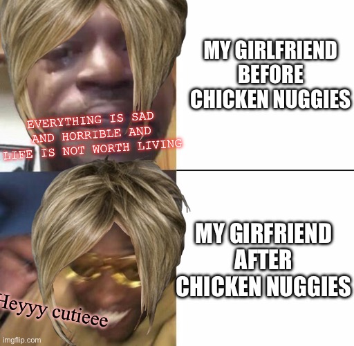 Sad then happy | MY GIRLFRIEND BEFORE CHICKEN NUGGIES; EVERYTHING IS SAD AND HORRIBLE AND LIFE IS NOT WORTH LIVING; MY GIRFRIEND AFTER CHICKEN NUGGIES; Heyyy cutieee | image tagged in sad then happy | made w/ Imgflip meme maker