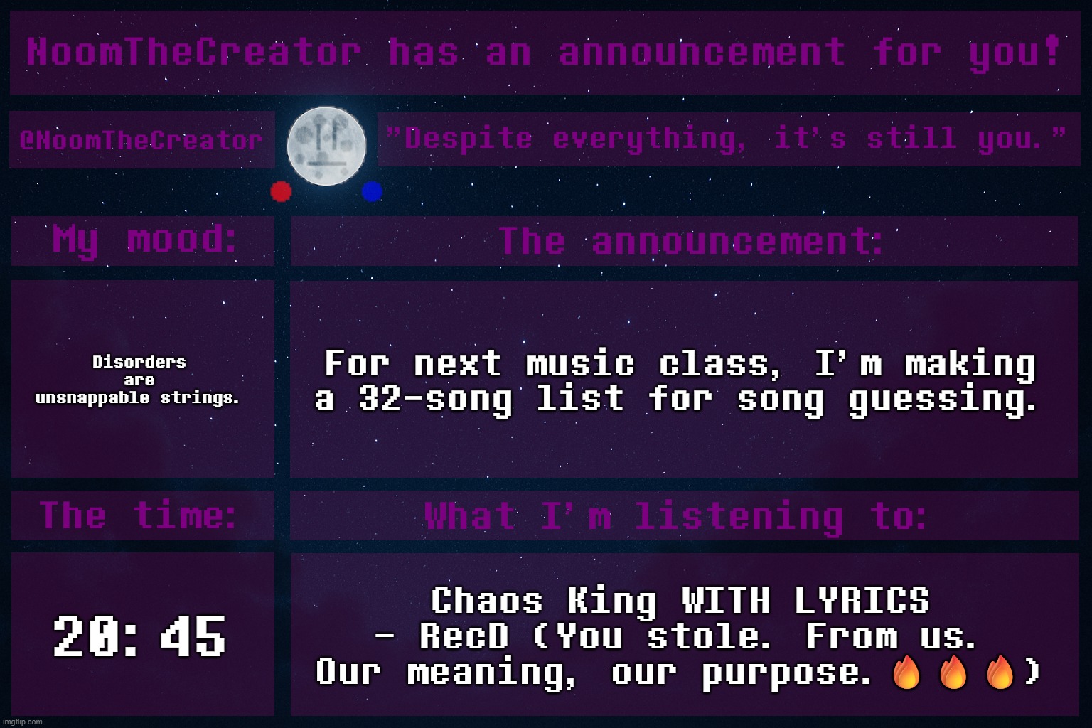Unfortunately my class isn't really into UT/DR, so I can't choose music from those games. | Disorders are unsnappable strings. For next music class, I'm making a 32-song list for song guessing. 20:45; Chaos King WITH LYRICS - RecD (You stole. From us. Our meaning, our purpose.🔥🔥🔥) | image tagged in noomthecreator announcement temp old | made w/ Imgflip meme maker