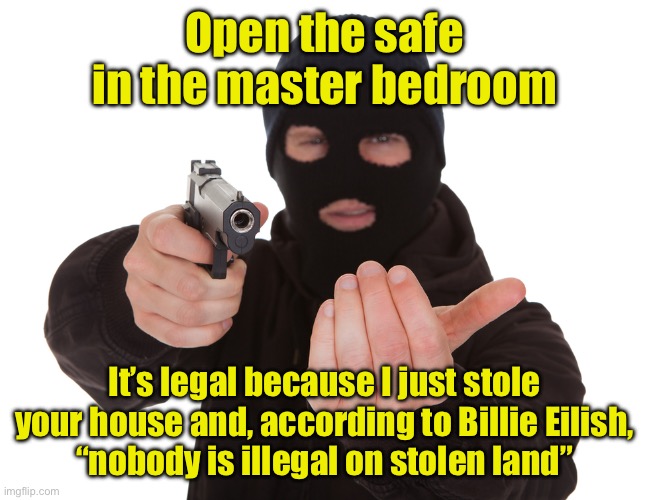 It’s legal to rob a house you stole? | Open the safe in the master bedroom; It’s legal because I just stole your house and, according to Billie Eilish,
“nobody is illegal on stolen land” | image tagged in robbery,billie eilish | made w/ Imgflip meme maker