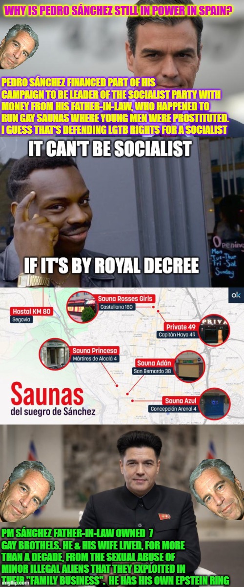 WHY IS Pedro Sánchez STILL IN POWER in Spain? | WHY IS PEDRO SÁNCHEZ STILL IN POWER IN SPAIN? PEDRO SÁNCHEZ FINANCED PART OF HIS CAMPAIGN TO BE LEADER OF THE SOCIALIST PARTY WITH MONEY FROM HIS FATHER-IN-LAW, WHO HAPPENED TO RUN GAY SAUNAS WHERE YOUNG MEN WERE PROSTITUTED. I GUESS THAT'S DEFENDING LGTB RIGHTS FOR A SOCIALIST; PM SÁNCHEZ FATHER-IN-LAW OWNED  7 GAY BROTHELS. HE & HIS WIFE LIVED, FOR MORE THAN A DECADE, FROM THE SEXUAL ABUSE OF MINOR ILLEGAL ALIENS THAT THEY EXPLOITED IN THEIR "FAMILY BUSINESS".  HE HAS HIS OWN EPSTEIN RING | image tagged in pedro sanchez,spain,communist socialist,epstein,government corruption,illegal immigrants | made w/ Imgflip meme maker