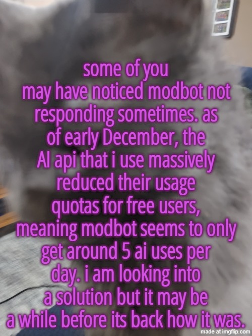 32's Cat | some of you may have noticed modbot not responding sometimes. as of early December, the AI api that i use massively reduced their usage quotas for free users, meaning modbot seems to only get around 5 ai uses per day. i am looking into a solution but it may be a while before its back how it was. | made w/ Imgflip meme maker