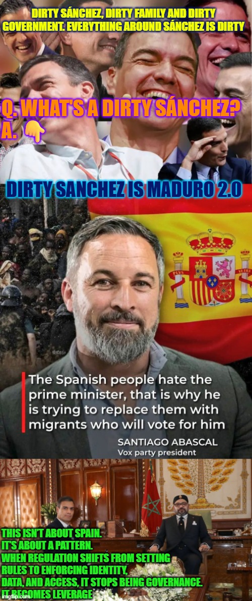 Dirty Sanchez is Maduro 2.0 | DIRTY SÁNCHEZ, DIRTY FAMILY AND DIRTY GOVERNMENT. EVERYTHING AROUND SÁNCHEZ IS DIRTY; Q. WHAT'S A DIRTY SÁNCHEZ?
A. 👇; DIRTY SANCHEZ IS MADURO 2.0; THIS ISN’T ABOUT SPAIN. IT’S ABOUT A PATTERN.
WHEN REGULATION SHIFTS FROM SETTING RULES TO ENFORCING IDENTITY, DATA, AND ACCESS, IT STOPS BEING GOVERNANCE.
IT BECOMES LEVERAGE | image tagged in pedro sanchez,spain,mohammed vi of morocco,dystopia,freedom of speech,government corruption | made w/ Imgflip meme maker