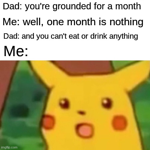 Surprised Pikachu Meme | Dad: you're grounded for a month; Me: well, one month is nothing; Dad: and you can't eat or drink anything; Me: | image tagged in memes,surprised pikachu | made w/ Imgflip meme maker